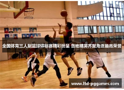 全国体育三人制篮球锦标赛精彩纷呈 各地精英齐聚角逐最高荣誉