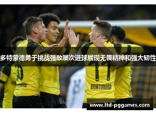 多特蒙德勇于挑战强敌屡次进球展现无畏精神和强大韧性 多特蒙德勇于挑战强敌屡次进球展现无畏精神和强大韧性