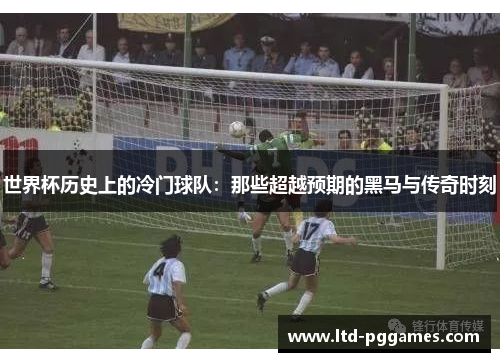 世界杯历史上的冷门球队：那些超越预期的黑马与传奇时刻
