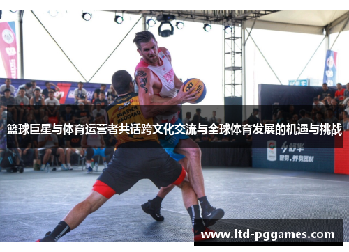 篮球巨星与体育运营者共话跨文化交流与全球体育发展的机遇与挑战 篮球巨星与体育运营者共话跨文化交流与全球体育发展的机遇与挑战