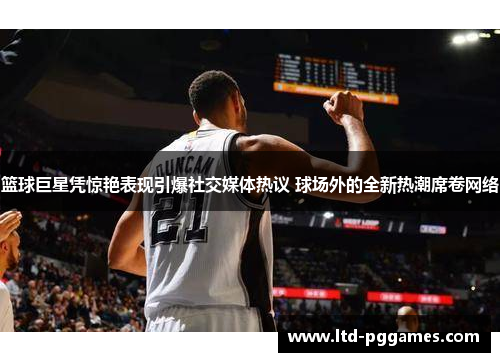 篮球巨星凭惊艳表现引爆社交媒体热议 球场外的全新热潮席卷网络