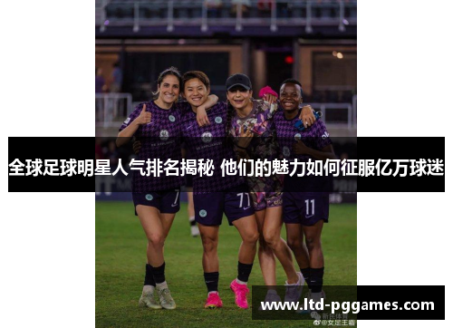 全球足球明星人气排名揭秘 他们的魅力如何征服亿万球迷