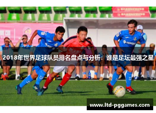 2018年世界足球队员排名盘点与分析:谁是足坛最强之星 2018年世界足球队员排名盘点与分析:谁是足坛最强之星