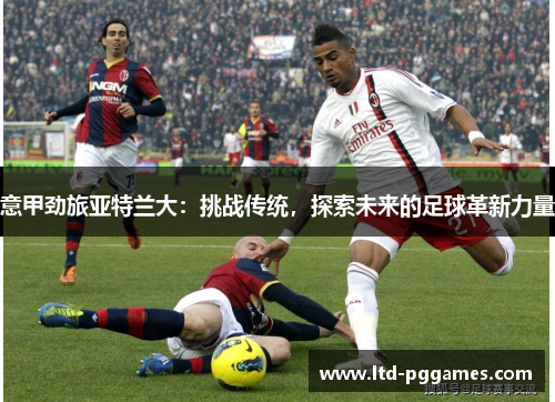 意甲劲旅亚特兰大:挑战传统,探索未来的足球革新力量 意甲劲旅亚特兰大:挑战传统,探索未来的足球革新力量