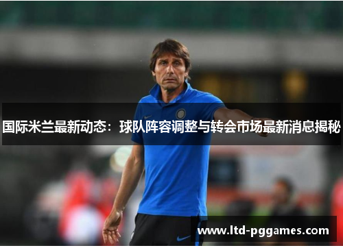 国际米兰最新动态:球队阵容调整与转会市场最新消息揭秘 国际米兰最新动态:球队阵容调整与转会市场最新消息揭秘