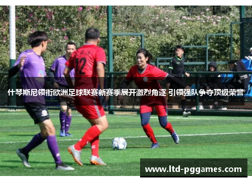 什琴斯尼领衔欧洲足球联赛新赛季展开激烈角逐 引领强队争夺顶级荣誉 什琴斯尼领衔欧洲足球联赛新赛季展开激烈角逐 引领强队争夺顶级荣誉