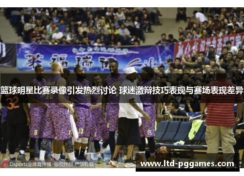 篮球明星比赛录像引发热烈讨论 球迷激辩技巧表现与赛场表现差异