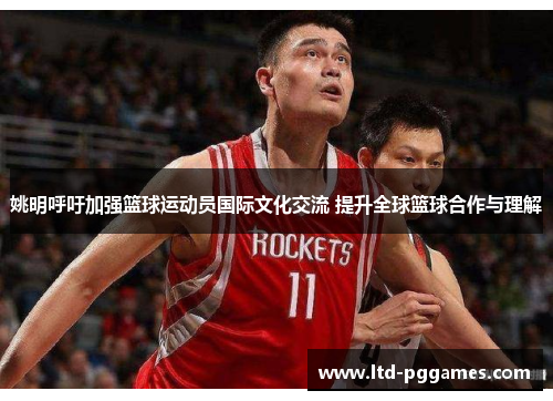 姚明呼吁加强篮球运动员国际文化交流 提升全球篮球合作与理解 姚明呼吁加强篮球运动员国际文化交流 提升全球篮球合作与理解