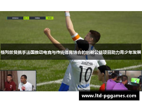 格列兹曼携手法国推动电竞与传统体育结合的创新公益项目助力青少年发展 格列兹曼携手法国推动电竞与传统体育结合的创新公益项目助力青少年发展