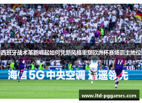西班牙战术革新崛起如何凭新风格重塑欧洲杯赛场霸主地位 西班牙战术革新崛起如何凭新风格重塑欧洲杯赛场霸主地位