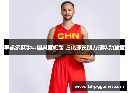 李凯尔携手中国男篮崛起 归化球员助力球队新篇章 李凯尔携手中国男篮崛起 归化球员助力球队新篇章