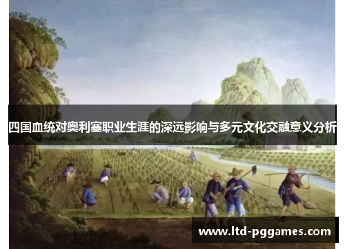 四国血统对奥利塞职业生涯的深远影响与多元文化交融意义分析 四国血统对奥利塞职业生涯的深远影响与多元文化交融意义分析