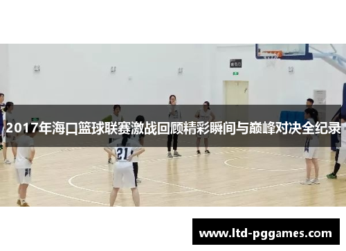 2017年海口篮球联赛激战回顾精彩瞬间与巅峰对决全纪录