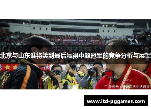 北京与山东谁将笑到最后赢得中超冠军的竞争分析与展望 北京与山东谁将笑到最后赢得中超冠军的竞争分析与展望