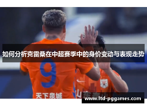 如何分析克雷桑在中超赛季中的身价变动与表现走势 如何分析克雷桑在中超赛季中的身价变动与表现走势