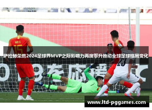 萨拉赫荣膺2024足球界MVP之际影响力再度攀升推动全球足球格局变化 萨拉赫荣膺2024足球界MVP之际影响力再度攀升推动全球足球格局变化