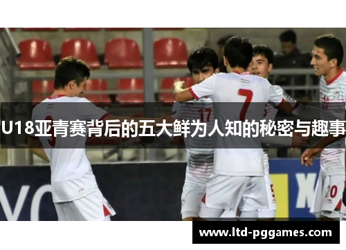 U18亚青赛背后的五大鲜为人知的秘密与趣事