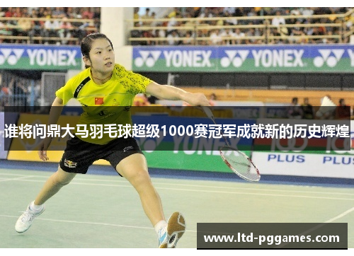 谁将问鼎大马羽毛球超级1000赛冠军成就新的历史辉煌