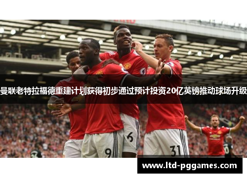 曼联老特拉福德重建计划获得初步通过预计投资20亿英镑推动球场升级