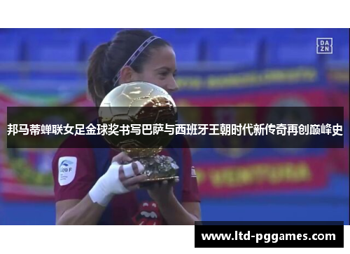 邦马蒂蝉联女足金球奖书写巴萨与西班牙王朝时代新传奇再创巅峰史