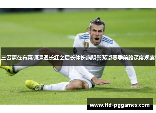 三笘薰在布莱顿遭遇长红之后长休伤病阴影笼罩赛季前路深度观察