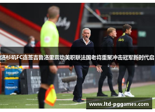 洛杉矶FC连签吉鲁洛里震动美职联法国老将重聚冲击冠军新时代启