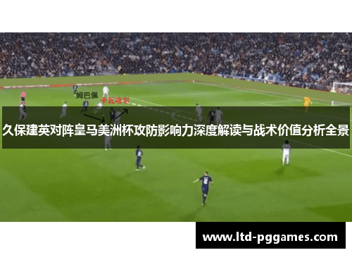 久保建英对阵皇马美洲杯攻防影响力深度解读与战术价值分析全景 久保建英对阵皇马美洲杯攻防影响力深度解读与战术价值分析全景
